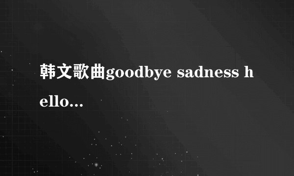 韩文歌曲goodbye sadness hello happiness 求中文歌词翻译