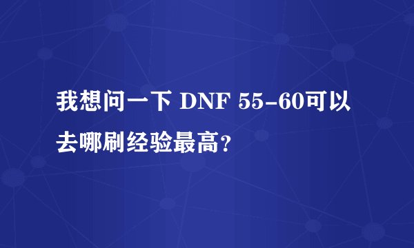 我想问一下 DNF 55-60可以去哪刷经验最高？