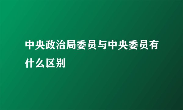 中央政治局委员与中央委员有什么区别