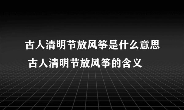 古人清明节放风筝是什么意思 古人清明节放风筝的含义