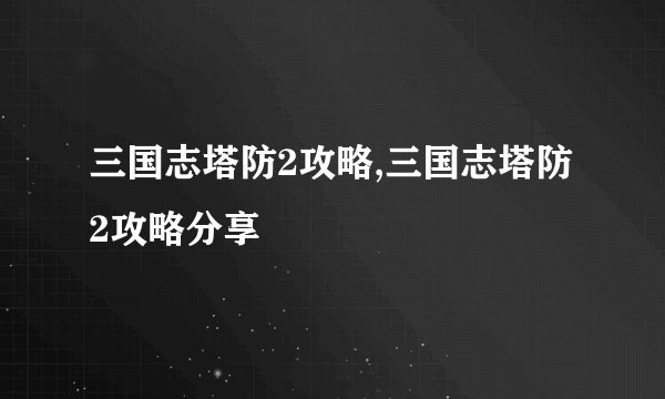 三国志塔防2攻略,三国志塔防2攻略分享