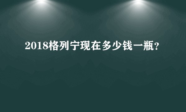 2018格列宁现在多少钱一瓶?