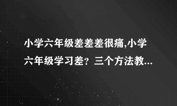 小学六年级差差差很痛,小学六年级学习差？三个方法教你迅速提高！