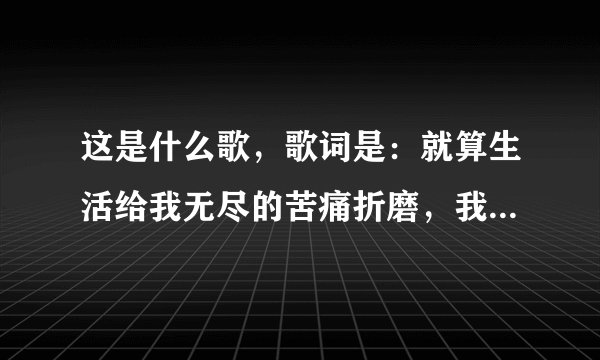 这是什么歌，歌词是：就算生活给我无尽的苦痛折磨，我还是觉得幸福更多，