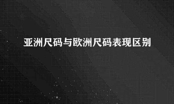 亚洲尺码与欧洲尺码表现区别
