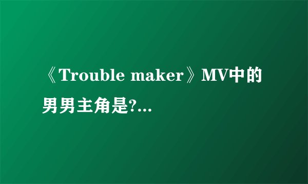 《Trouble maker》MV中的男男主角是?mv最后讲的什么