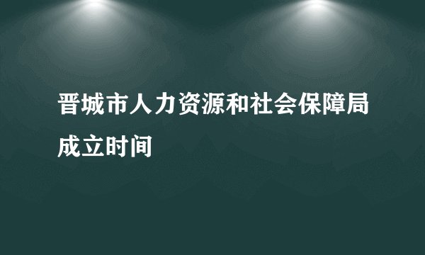 晋城市人力资源和社会保障局成立时间