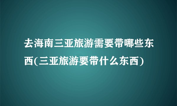 去海南三亚旅游需要带哪些东西(三亚旅游要带什么东西)