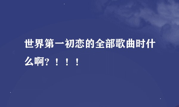 世界第一初恋的全部歌曲时什么啊？！！！