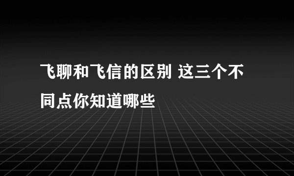 飞聊和飞信的区别 这三个不同点你知道哪些