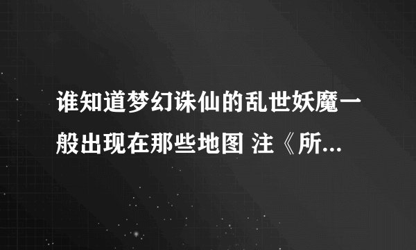 谁知道梦幻诛仙的乱世妖魔一般出现在那些地图 注《所有地图的名称》