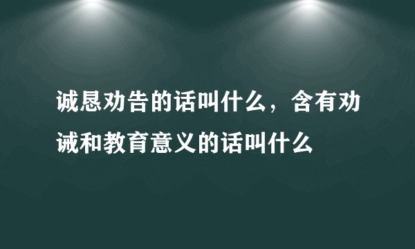 诚恳劝告的话叫什么，含有劝诫和教育意义的话叫什么
