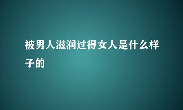 被男人滋润过得女人是什么样子的