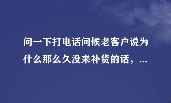 问一下打电话问候老客户说为什么那么久没来补货的话，要导致不会冷场和达到自己的面对性要怎么做？