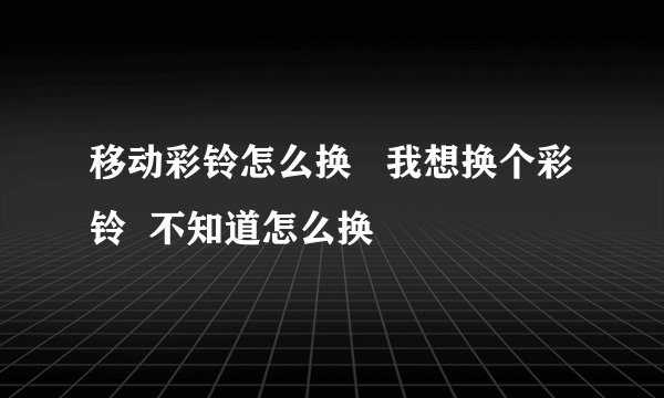 移动彩铃怎么换   我想换个彩铃  不知道怎么换