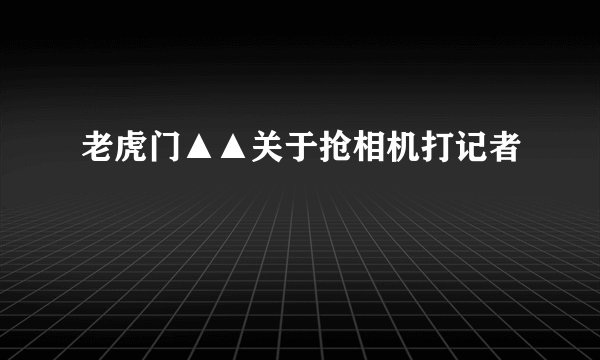 老虎门▲▲关于抢相机打记者