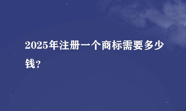 2025年注册一个商标需要多少钱？