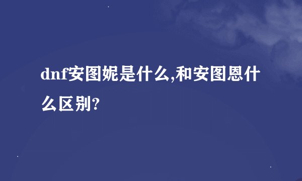 dnf安图妮是什么,和安图恩什么区别?