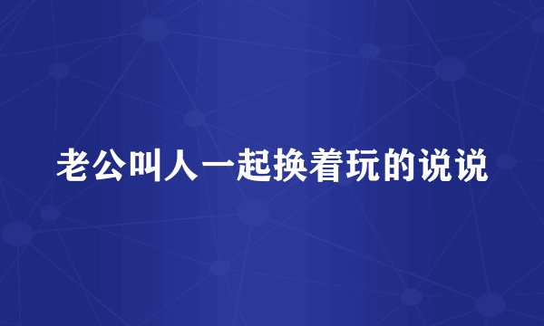 老公叫人一起换着玩的说说