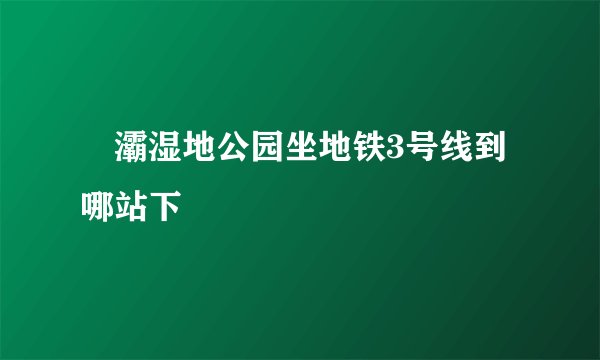 浐灞湿地公园坐地铁3号线到哪站下