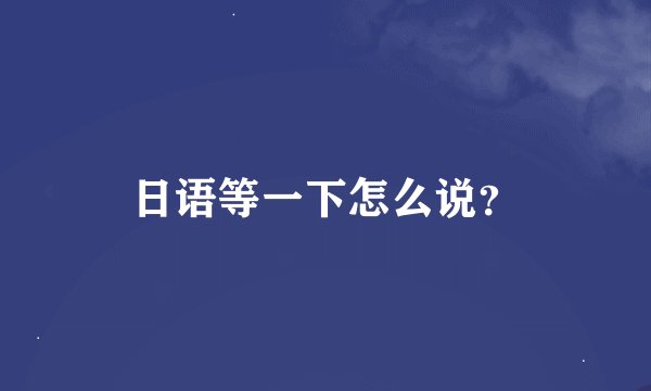 日语等一下怎么说？