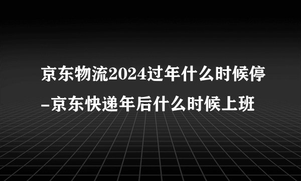 京东物流2024过年什么时候停-京东快递年后什么时候上班