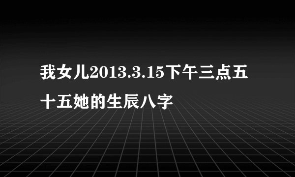 我女儿2013.3.15下午三点五十五她的生辰八字