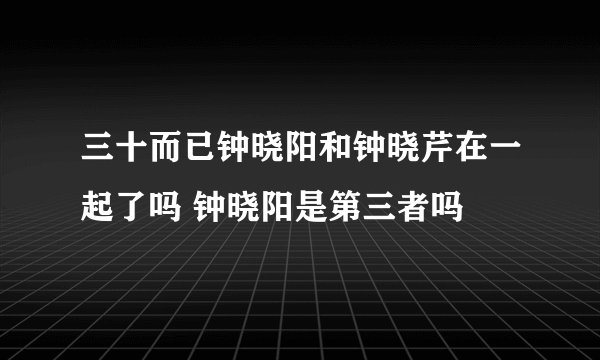 三十而已钟晓阳和钟晓芹在一起了吗 钟晓阳是第三者吗