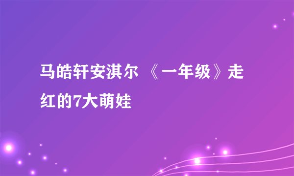 马皓轩安淇尔 《一年级》走红的7大萌娃