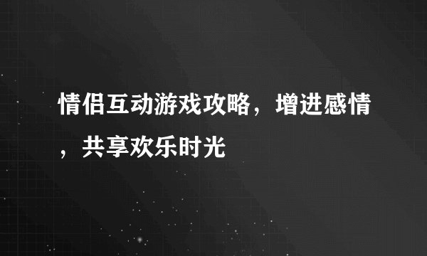 情侣互动游戏攻略，增进感情，共享欢乐时光
