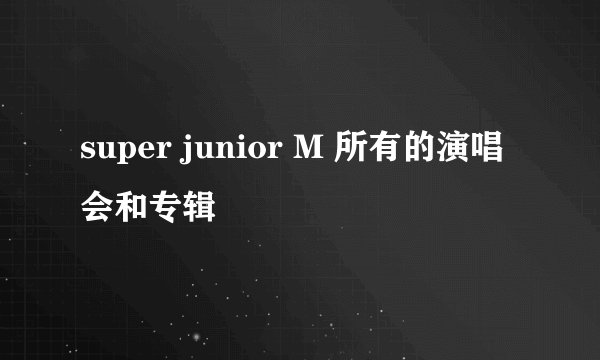 super junior M 所有的演唱会和专辑