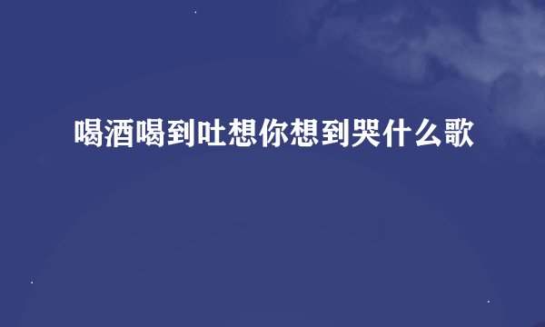 喝酒喝到吐想你想到哭什么歌