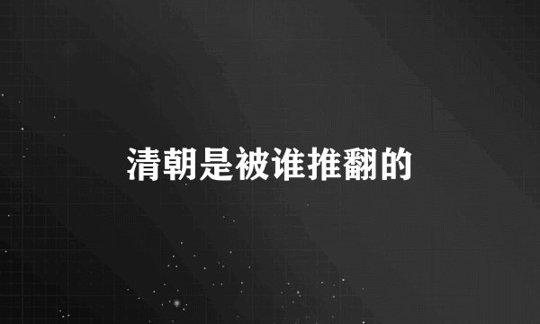 清朝是被谁推翻的