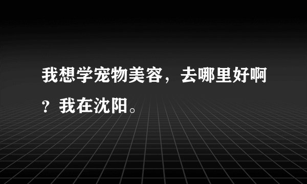 我想学宠物美容，去哪里好啊？我在沈阳。