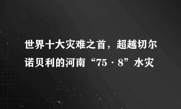 世界十大灾难之首，超越切尔诺贝利的河南“75·8”水灾