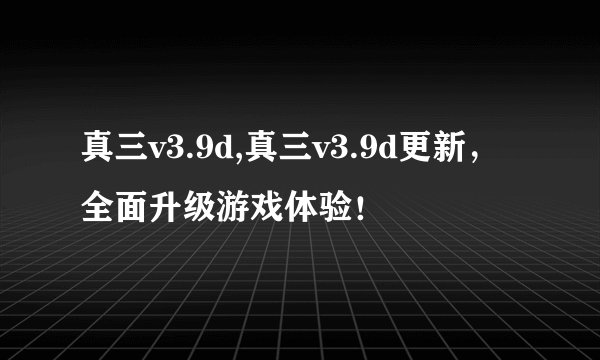 真三v3.9d,真三v3.9d更新，全面升级游戏体验！