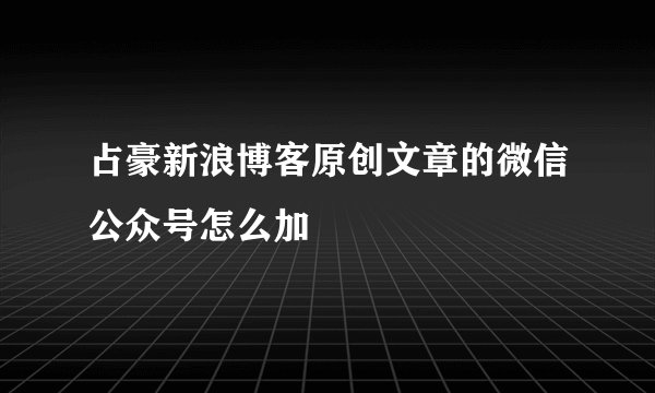占豪新浪博客原创文章的微信公众号怎么加