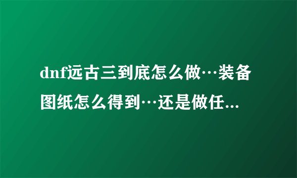 dnf远古三到底怎么做…装备图纸怎么得到…还是做任务做出来的啊………求解答