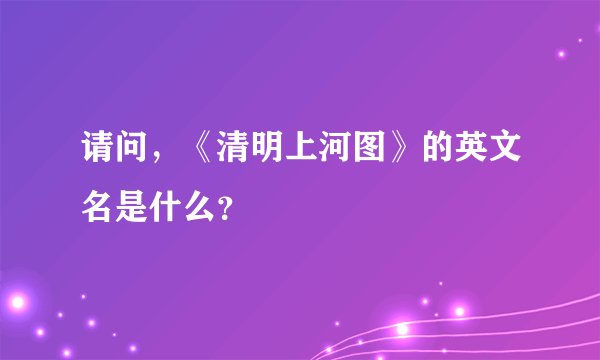请问，《清明上河图》的英文名是什么？