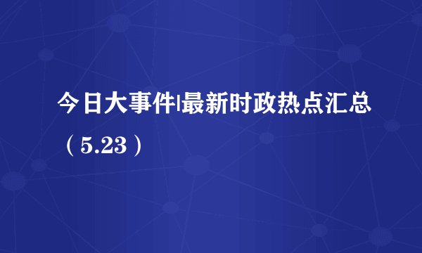 今日大事件|最新时政热点汇总（5.23）