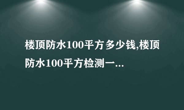 楼顶防水100平方多少钱,楼顶防水100平方检测一次多少钱,包工包料大概收费