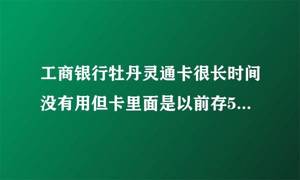 工商银行牡丹灵通卡很长时间没有用但卡里面是以前存500块这卡能用吗
