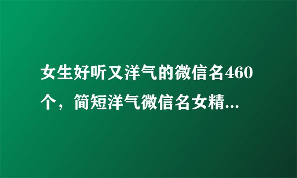 女生好听又洋气的微信名460个,简短洋气微信名女精选_女生微信昵称大全