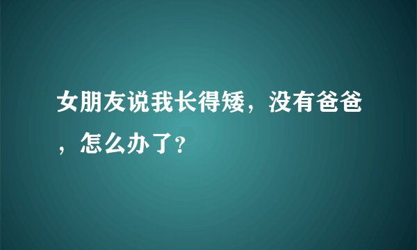 女朋友说我长得矮，没有爸爸，怎么办了？