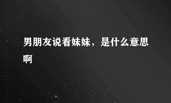 男朋友说看妹妹，是什么意思啊