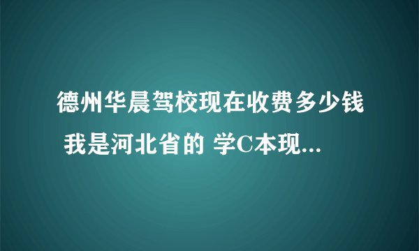 德州华晨驾校现在收费多少钱 我是河北省的 学C本现在大概多少钱