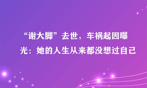 “谢大脚”去世,车祸起因曝光:她的人生从来都没想过自己