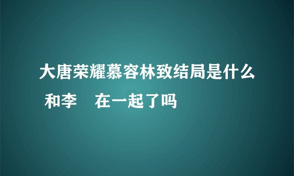 大唐荣耀慕容林致结局是什么 和李倓在一起了吗