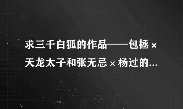 求三千白狐的作品——包拯×天龙太子和张无忌×杨过的，例如：《就是你》《小冤家》