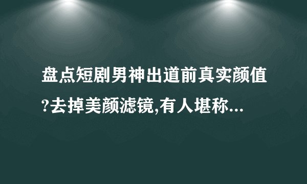 盘点短剧男神出道前真实颜值?去掉美颜滤镜,有人堪称换头,谁是
